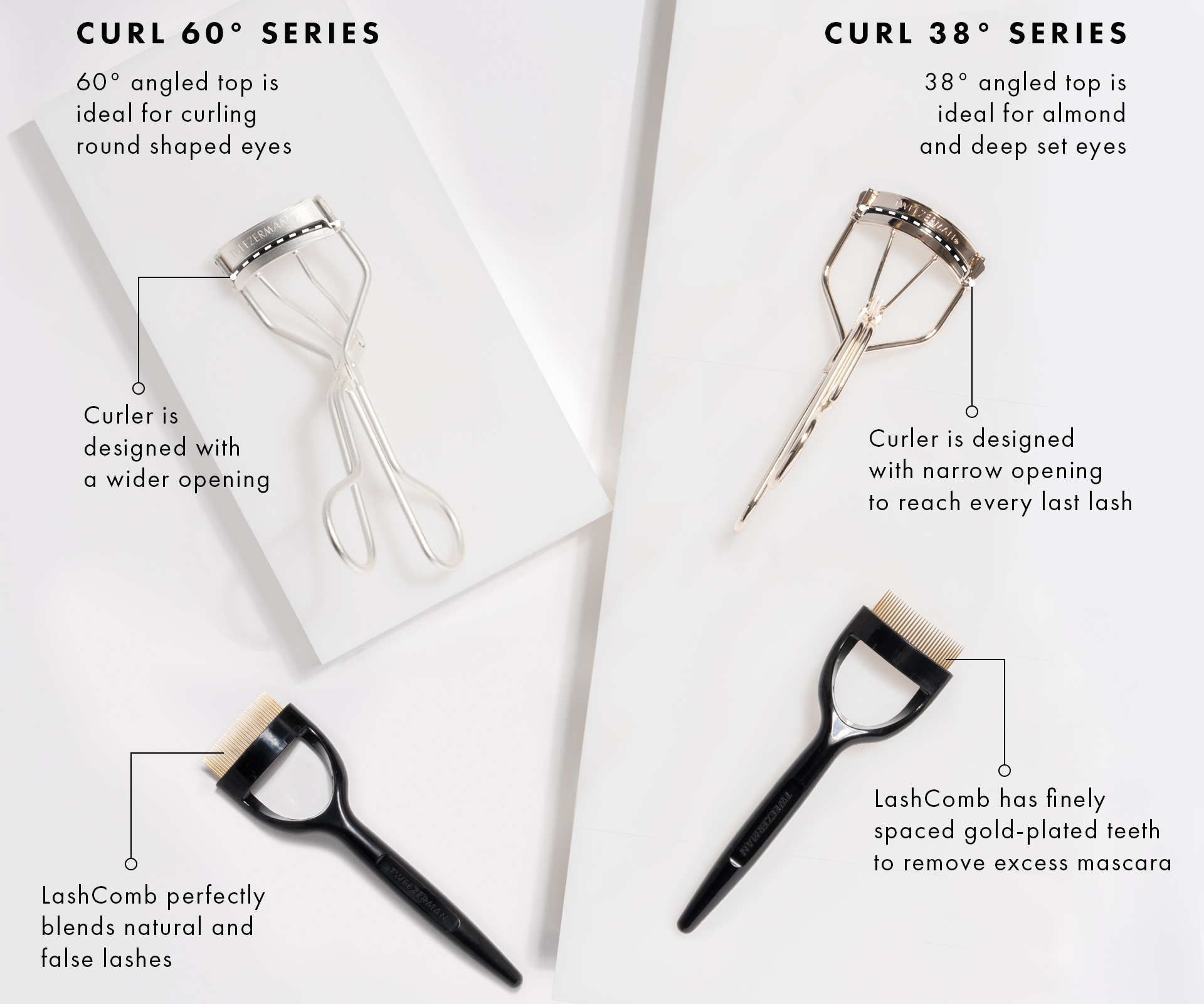 Curl 60 series includes a 60 degree angled top is ideal for curling round shaped eyes. Curl 60 is designed with a wider opening. The Curl 38 has a 38 degree angled top ideal for almond and deep set eyes. Curl 38 is designed with a narrow opening to curl.